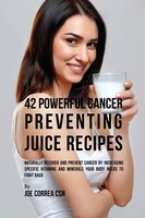 42 Powerful Cancer Preventing Juice Recipes: Naturally Recovery and Prevent Cancer by Increasing Specific Vitamins and Minerals Yo