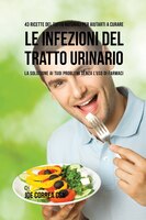 43 Ricette Del Tutto Naturali Per Aiutarti A Curare Le Infezioni Del Tratto Urinario: La Soluzione Ai Tuoi Problemi Senza L'uso Di