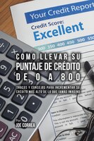 Como Llevar Su Puntaje De Crédito De 0 a 800: Trucos Y Consejos Para Incrementar Su Crédito Más Alto De Lo Que Jamás Imaginó