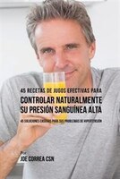 45 Recetas de Jugos Efectivas Para Controlar Naturalmente su Presión Sanguínea Alta: 45 Soluciones Caseras Para Sus Problemas de H