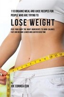 110 Organic Meal and Juice Recipes for People Who Are Trying to Lose Weight: Feed Your Body the Right Ingredients to Burn Calories