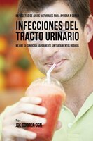 56 Recetas de Jugos Naturales Para Ayudar a Curar Infecciones Del Tracto Urinario: Mejore su Condición Rápidamente Sin Tratamiento