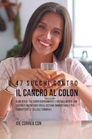 47 Succhi Contro Il Cancro Al Colon: Alimenta Il Tuo Corpo Rapidamente E Naturalmente Con Sostanze Importanti Per Il Sistema Immun