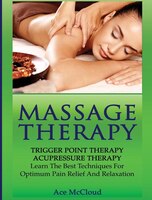 Massage Therapy: Trigger Point Therapy: Acupressure Therapy: Learn The Best Techniques For Optimum Pain Relief And R
