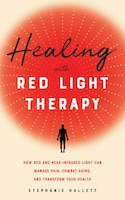 Healing With Red Light Therapy: How Red And Near-infrared Light Can Manage Pain, Combat Aging, And Transform Your Health