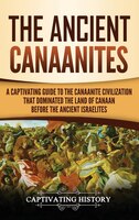 The Ancient Canaanites: A Captivating Guide To The Canaanite Civilization That Dominated The Land Of Canaan Before The Anci