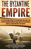 The Byzantine Empire: A Captivating Guide To Byzantium And How The Eastern Roman Empire Was Ruled By Emperors Such As Con