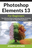 Photoshop Elements 13 For Beginners: The Ultimate Photo Organizing, Editing, Perfecting Manual Guide For Digital Photographers