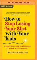 How To Stop Losing Your Sh*t With Your Kids: A Practical Guide To Becoming A Calmer, Happier Parent