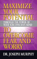 Maximize Your Potential Through The Power Of Your Subconscious Mind To Overcome Fear And Worry
