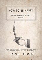 How To Be Happy: Not A Self-help Book. Seriously.: Not a Self-Help Book. Seriously