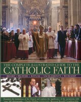 The Complete Illustrated Guide to the Catholic Faith: Examines the institutions of the Church and explores the significance of the