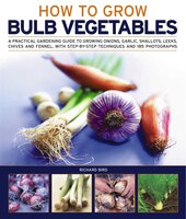 How to Grow Bulb Vegetables: A Practical Gardening Guide to Growing Onions, Garlic, Shallots, Leeks, Chives and Fennell, with Step-By-Step Techniqu
