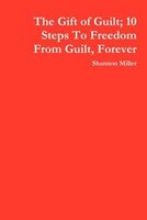 The Gift Of Guilt; 10 Steps To Freedom From Guilt, Forever