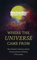 Where The Universe Came From: How Einstein's Relativity Unlocks The Past, Present And Future Of The Cosmos