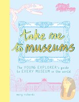 Take Me To Museums: The Young Explorer's Guide To Every Museum In The World
