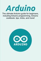 Arduino: The ultimate Arduino guide for beginners, including Arduino programming, Arduino cookbook, tips, tr