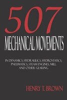 Five Hundred And Seven Mechanical Movements: Dynamics, Hydraulics, Hydrostatics, Pneumatics, Steam Engines, Mill And Other Gearing