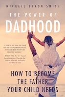 The Power Of Dadhood: How To Become The Father Your Child Needs