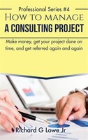 How to Manage a Consulting Project: Make Money, Get Your Project Done on Time, and Get Referred Again and Again Richard G Lowe Jr Author