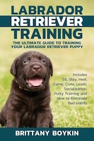 Labrador Retriever Training: The Ultimate Guide to Training Your Labrador Retriever Puppy: Includes Sit, Stay, Heel, Come, Crate