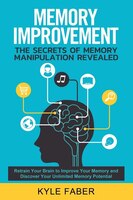 Memory Improvement - The Secrets of Memory Manipulation Revealed: Retrain Your Brain to Improve Your Memory and Discover Your Unli