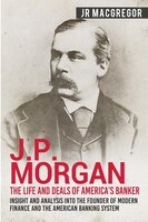 J.P. Morgan - The Life and Deals of America's Banker: Insight and Analysis into the Founder of Modern Finance and the American Ban