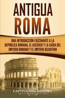 Antigua Roma: Una Introducción Fascinante A La República Romana, El Ascenso Y La Caída Del Imperio Romano Y El Im