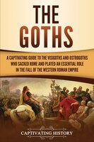 The Goths: A Captivating Guide To The Visigoths And Ostrogoths Who Sacked Rome And Played An Essential Role In