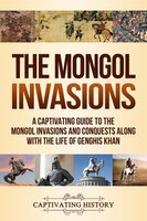 The Mongol Invasions: A Captivating Guide To The Mongol Invasions And Conquests Along With The Life Of Genghis Khan