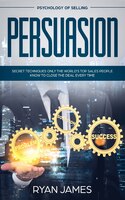 Persuasion: Psychology Of Selling - Secret Techniques Only The World's Top Sales People Know To Close The Deal