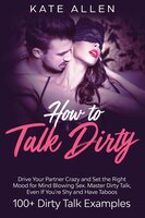 How To Talk Dirty: Drive Your Partner Crazy And Set The Right Mood For Mind- Blowing Sex Master Dirty Talk, Even If Yo