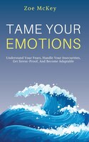 Tame Your Emotions: Understand Your Fears, Handle Your Insecurities, Get Stress-proof, And Become Adaptable