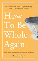 How To Be Whole Again: Defeat Fear Of Abandonment, Anxiety, And Self-doubt. Be An Emotionally Mature Adult Despite Coming