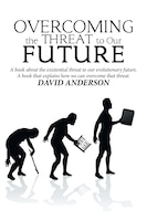 Overcoming the Threat to Our Future: A Book About the Existential Threat to Our Evolutionary Future, a Book That Explains How We C