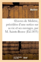 Oeuvres de Moliere, Precedees D'Une Notice Sur Sa Vie Et Ses Ouvrages, Par M. Sainte-Beuve