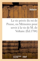 La Vie Privee Du Roi de Prusse, Ou Memoires Pour Servir a la Vie de M. de Voltaire