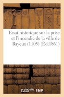 Essai Historique Sur La Prise Et L'Incendie de La Ville de Bayeux (1105)