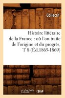 Histoire Litteraire de La France: O L'On Traite de L'Origine Et Du Progres, T 8 (Ed.1865-1869)