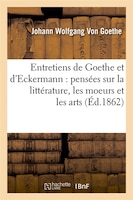 Entretiens de Goethe Et D'Eckermann: Pensees Sur La Litterature, Les Moeurs Et Les Arts (Ed.1862)