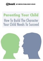 Parenting Your Child: How To Build The Character Your Child Needs To Succeed