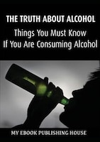 The Truth About Alcohol: Things You Must Know If You Are Consuming Alcohol My Ebook Publishing House Author