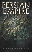 Persian Empire: Illustrated Edition: Conquests in Mesopotamia and Egypt, Wars Against Ancient Greece, The Great Emp