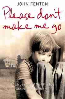 Please Don't Make Me Go: How One Boy's Courage Overcame A Brutal Childhood: How One Boy's Courage Overcame A Brutal Childhood by John Fenton