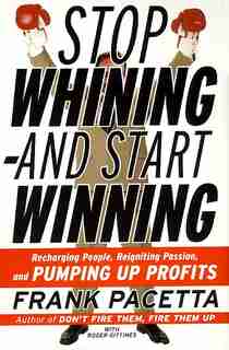 Stop Whining--and Start Winning: Recharging People, Re-igniting Passion, And Pumping Up Profits by Frank Pacetta