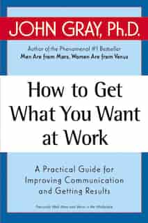 How To Get What You Want At Work: A Practical Guide for Improving Communication and Getting Results by John Gray