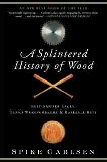 A Splintered History Of Wood: Belt-Sander Races, Blind Woodworkers, and Baseball Bats by Spike Carlsen