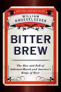 Bitter Brew: The Rise And Fall Of Anheuser-busch And America's Kings Of Beer by William Knoedelseder