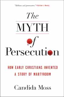 The Myth Of Persecution: How Early Christians Invented A Story Of Martyrdom by Candida Moss