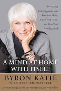 A Mind At Home With Itself: How Asking Four Questions Can Free Your Mind, Open Your Heart, And Turn Your World Around by Byron Katie